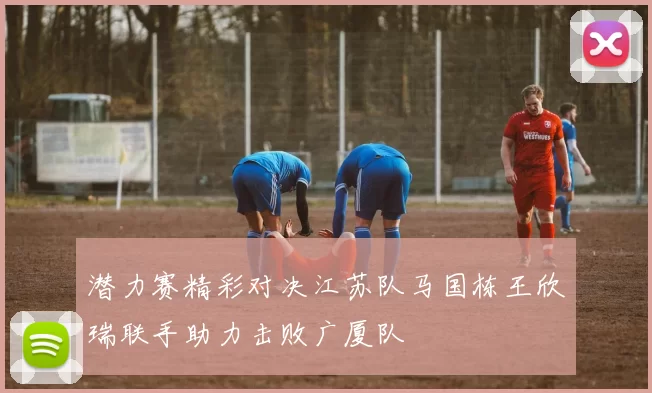 潜力赛精彩对决江苏队马国栋王欣瑞联手助力击败广厦队