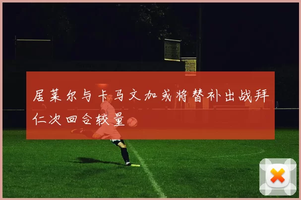 居莱尔与卡马文加或将替补出战拜仁次回合较量
