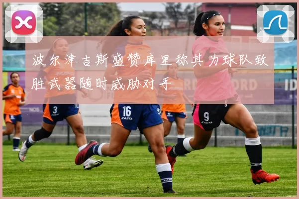 波尔津吉斯盛赞库里称其为球队致胜武器随时威胁对手