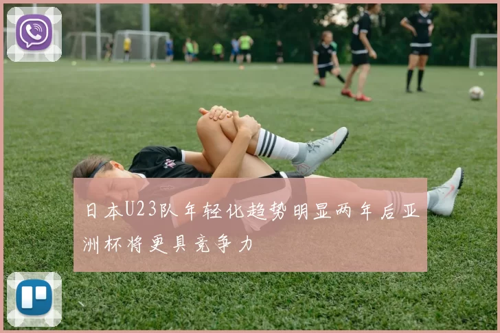 日本U23队年轻化趋势明显两年后亚洲杯将更具竞争力