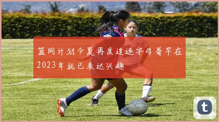 篮网计划今夏再度追逐字母哥早在2023年就已表达兴趣