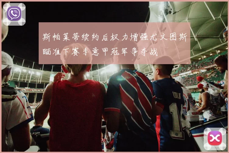 斯帕莱蒂续约后权力增强尤文图斯瞄准下赛季意甲冠军争夺战