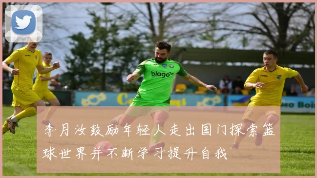 李月汝鼓励年轻人走出国门探索篮球世界并不断学习提升自我