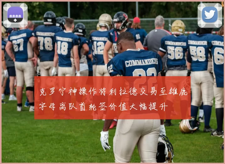 克罗宁神操作将利拉德交易至雄鹿字母离队首轮签价值大幅提升