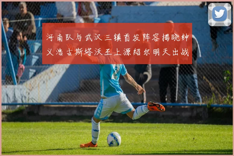 河南队与武汉三镇首发阵容揭晓钟义浩古斯塔沃王上源绍尔明天出战