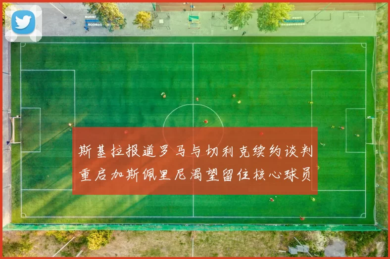 斯基拉报道罗马与切利克续约谈判重启加斯佩里尼渴望留住核心球员