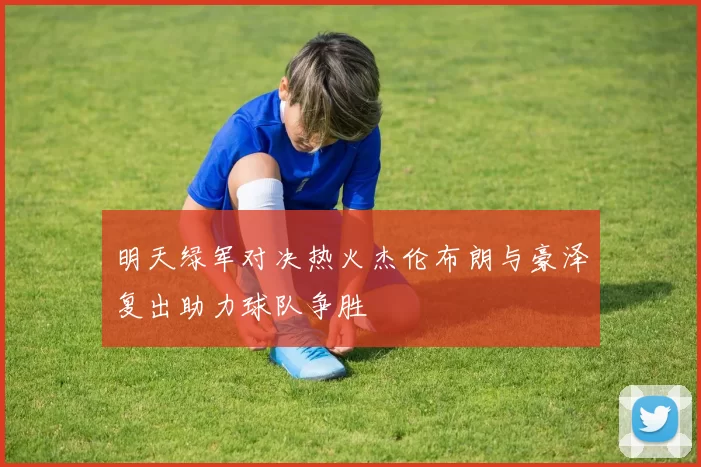 明天绿军对决热火杰伦布朗与豪泽复出助力球队争胜